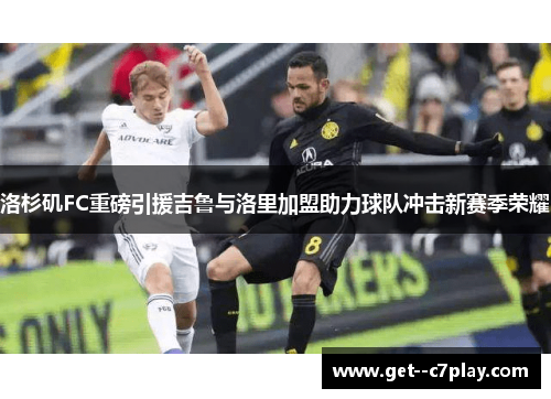 洛杉矶FC重磅引援吉鲁与洛里加盟助力球队冲击新赛季荣耀