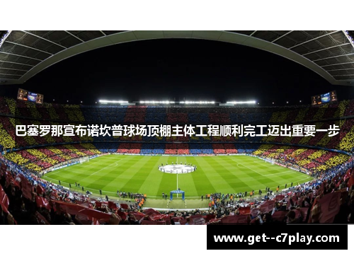 巴塞罗那宣布诺坎普球场顶棚主体工程顺利完工迈出重要一步