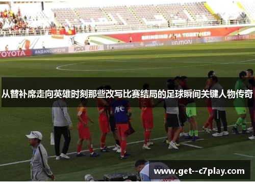 从替补席走向英雄时刻那些改写比赛结局的足球瞬间关键人物传奇